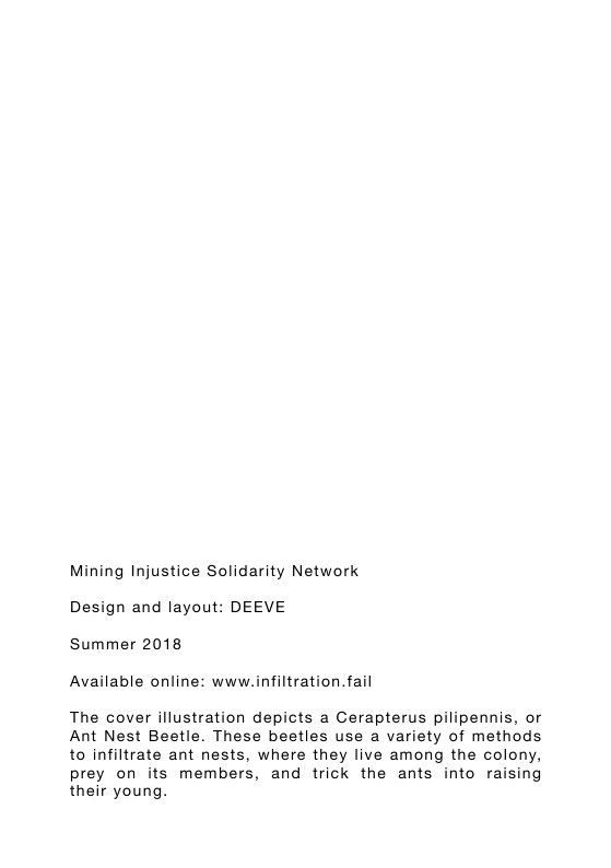 Mining Injustice Solidarity Network Design and layout: DEEVE Summer 2018 Available online: www.infiltration.fail The cover illustration depicts a Gerapterus pilipennis, or Ant Nest Beetle. These beetles use a variety of methods to infiltrate ant nests, where they live among the colony, prey on its members, and trick the ants into raising their young.